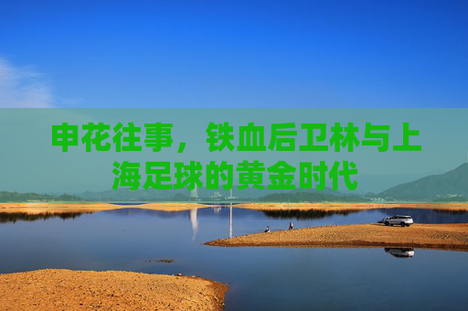 申花往事,铁血后卫林与上海足球的黄金时代