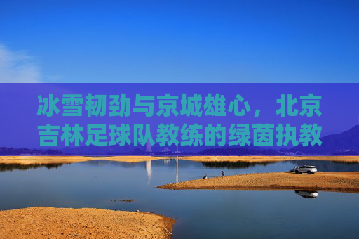 冰雪韧劲与京城雄心,北京吉林足球队教练的绿茵执教路