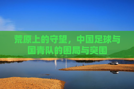 荒原上的守望,中国足球与国青队的困局与突围