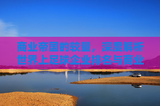 商业帝国的较量,深度解析世界上足球企业排名与商业版图