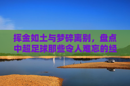 挥金如土与梦碎离别,盘点中超足球那些令人难忘的经典瞬间转会