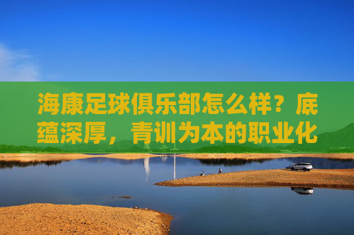 海康足球俱乐部怎么样？底蕴深厚，青训为本的职业化探索