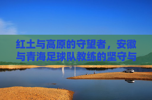 红土与高原的守望者,安徽与青海足球队教练的坚守与梦想