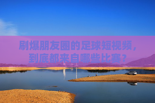 刷爆朋友圈的足球短视频,到底都来自哪些比赛?