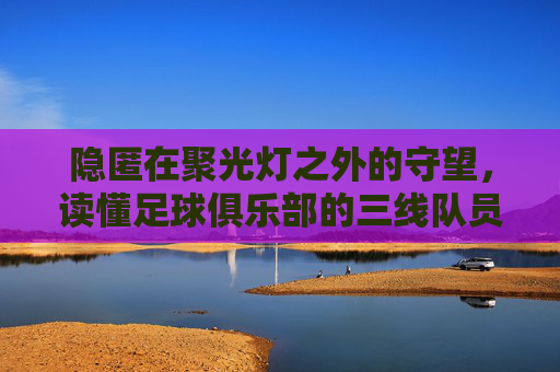 隐匿在聚光灯之外的守望,读懂足球俱乐部的三线队员