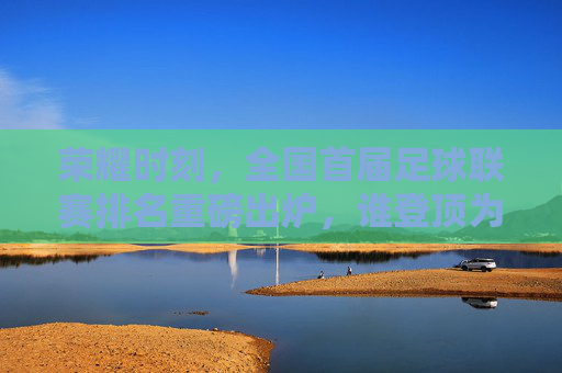 荣耀时刻,全国首届足球联赛排名重磅出炉,谁登顶为王?