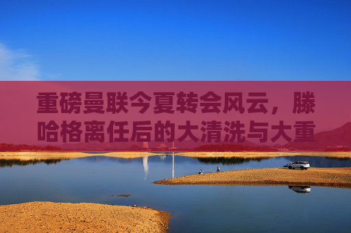重磅曼联今夏转会风云,滕哈格离任后的大清洗与大重建