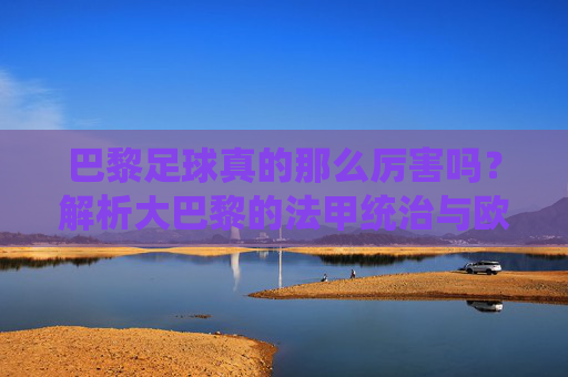 巴黎足球真的那么厉害吗?解析大巴黎的法甲统治与欧冠梦魇
