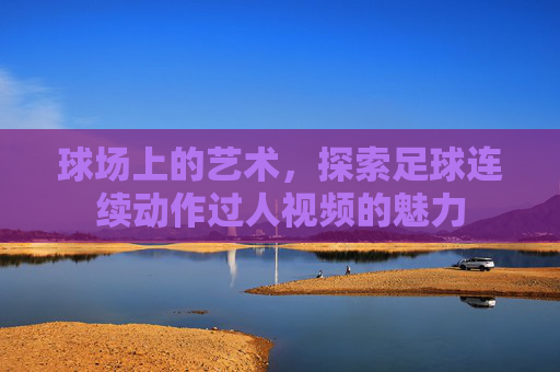 球场上的艺术,探索足球连续动作过人视频的魅力