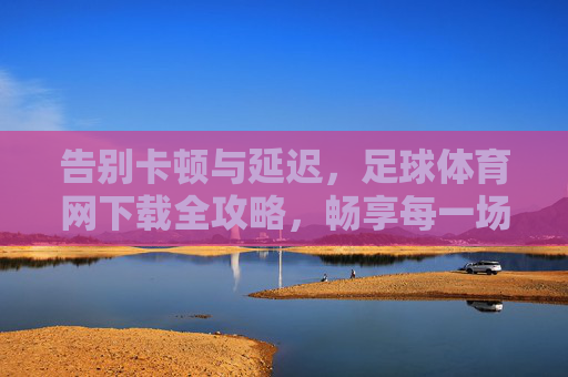 告别卡顿与延迟,足球体育网下载全攻略,畅享每一场精彩对决