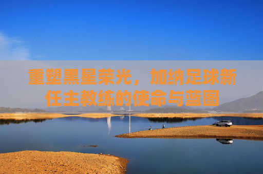 重塑黑星荣光,加纳足球新任主教练的使命与蓝图