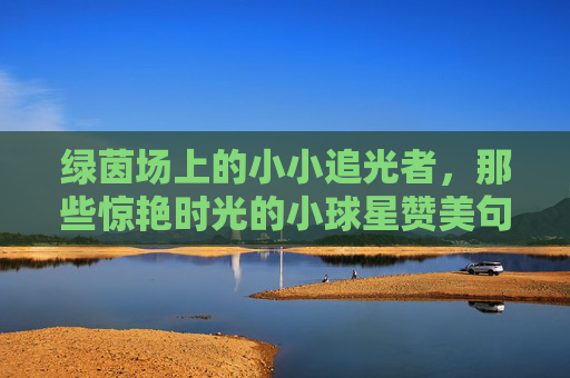 绿茵场上的小小追光者,那些惊艳时光的小球星赞美句