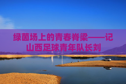 绿茵场上的青春脊梁——记山西足球青年队长刘