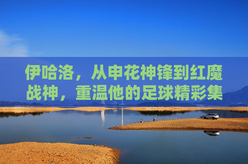 伊哈洛,从申花神锋到红魔战神,重温他的足球精彩集锦
