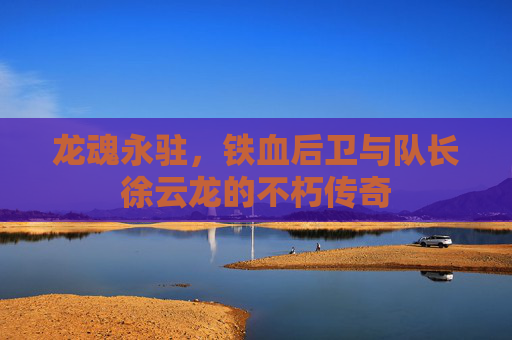 龙魂永驻,铁血后卫与队长徐云龙的不朽传奇