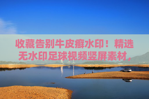 收藏告别牛皮癣水印!精选无水印足球视频竖屏素材,让你的剪辑瞬间高大上