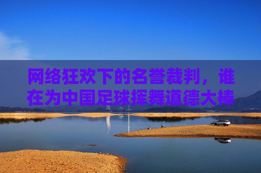 网络狂欢下的名誉裁判,谁在为中国足球挥舞道德大棒?