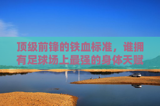 顶级前锋的铁血标准,谁拥有足球场上最强的身体天赋?