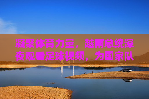 凝聚体育力量,越南总统深夜观看足球视频,为国家队加油鼓劲