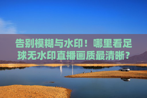 告别模糊与水印!哪里看足球无水印直播画质最清晰?