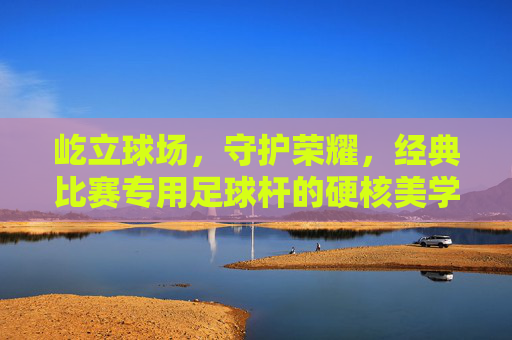 屹立球场，守护荣耀，经典比赛专用足球杆的硬核美学