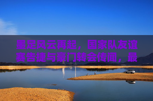 墨足风云再起,国家队友谊赛告捷与豪门转会传闻,最新消息一览