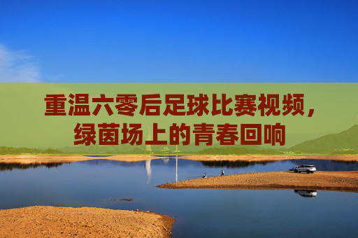 重温六零后足球比赛视频,绿茵场上的青春回响