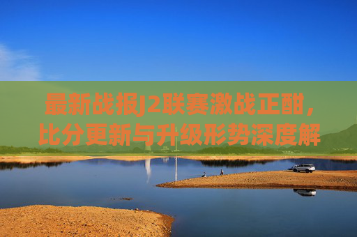 最新战报J2联赛激战正酣，比分更新与升级形势深度解析