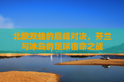 北欧双雄的巅峰对决,芬兰与冰岛的足球宿命之战