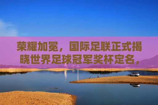 荣耀加冕,国际足联正式揭晓世界足球冠军奖杯定名,开启新纪元