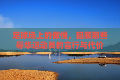 足球场上的傲慢,回顾那些辱华运动员的言行与代价