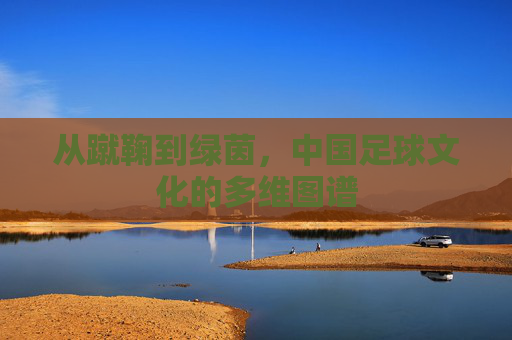 从蹴鞠到绿茵,中国足球文化的多维图谱