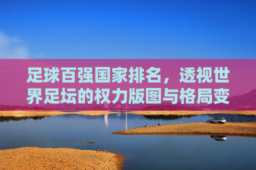 足球百强国家排名,透视世界足坛的权力版图与格局变迁