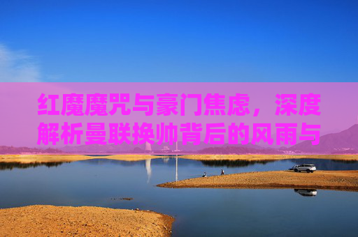 红魔魔咒与豪门焦虑,深度解析曼联换帅背后的风雨与迷局