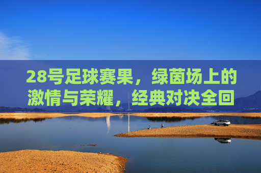 28号足球赛果,绿茵场上的激情与荣耀,经典对决全回顾