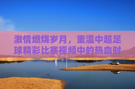 激情燃烧岁月,重温中超足球精彩比赛视频中的热血时刻