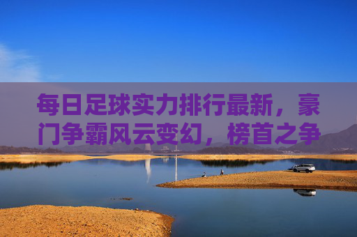 每日足球实力排行最新,豪门争霸风云变幻,榜首之争一触即发