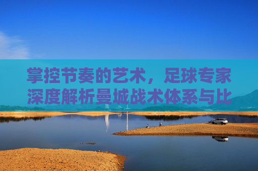 掌控节奏的艺术,足球专家深度解析曼城战术体系与比赛前瞻