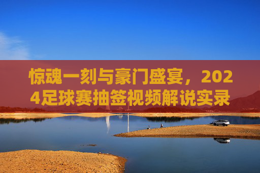 惊魂一刻与豪门盛宴，2024足球赛抽签视频解说实录