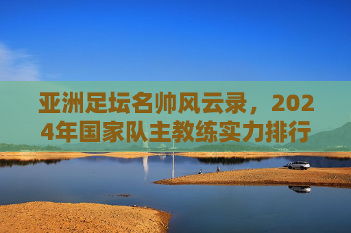 亚洲足坛名帅风云录,2024年国家队主教练实力排行榜