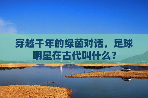 穿越千年的绿茵对话,足球明星在古代叫什么?