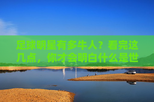 足球明星有多牛人？看完这几点，你才会明白什么是世界第一运动