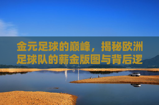 金元足球的巅峰,揭秘欧洲足球队的薪金版图与背后逻辑
