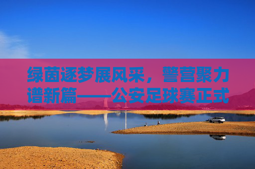 绿茵逐梦展风采,警营聚力谱新篇——公安足球赛正式开赛
