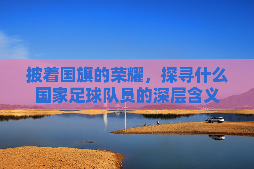 披着国旗的荣耀,探寻什么国家足球队员的深层含义