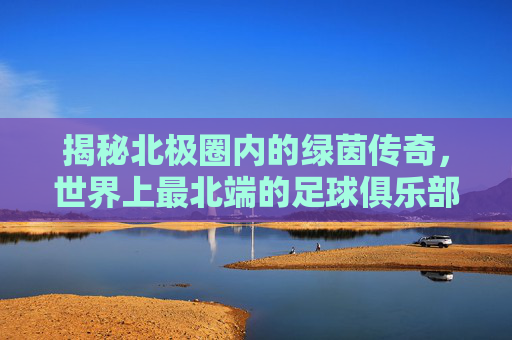 揭秘北极圈内的绿茵传奇,世界上最北端的足球俱乐部是哪里?