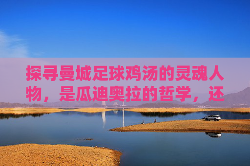 探寻曼城足球鸡汤的灵魂人物,是瓜迪奥拉的哲学,还是罗德里的沉稳?