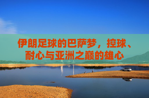 伊朗足球的巴萨梦,控球、耐心与亚洲之巅的雄心