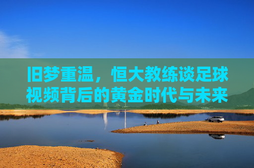 旧梦重温,恒大教练谈足球视频背后的黄金时代与未来思考