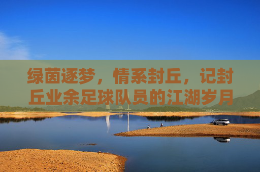 绿茵逐梦,情系封丘,记封丘业余足球队员的江湖岁月